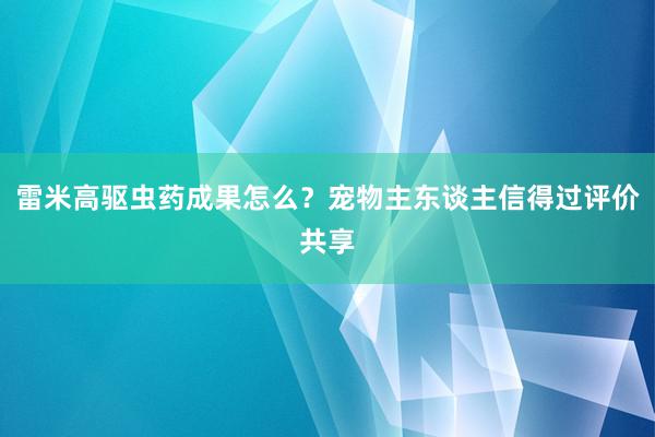 雷米高驱虫药成果怎么？宠物主东谈主信得过评价共享