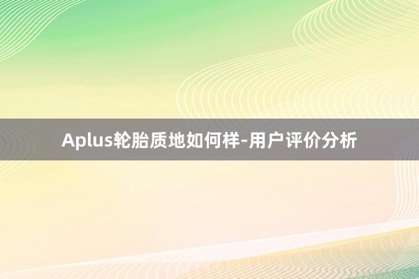 Aplus轮胎质地如何样-用户评价分析