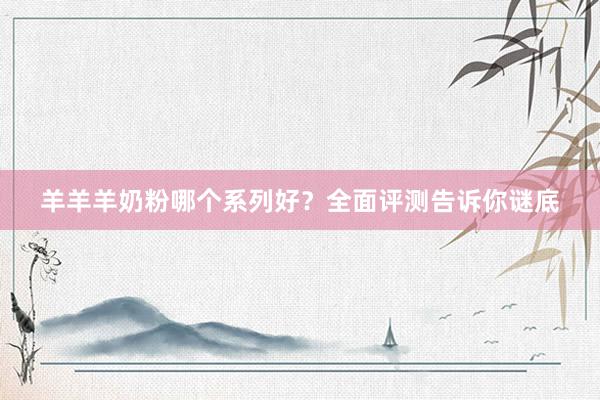 羊羊羊奶粉哪个系列好？全面评测告诉你谜底
