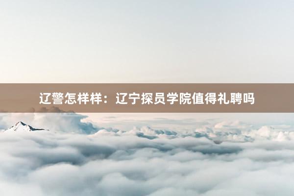辽警怎样样：辽宁探员学院值得礼聘吗