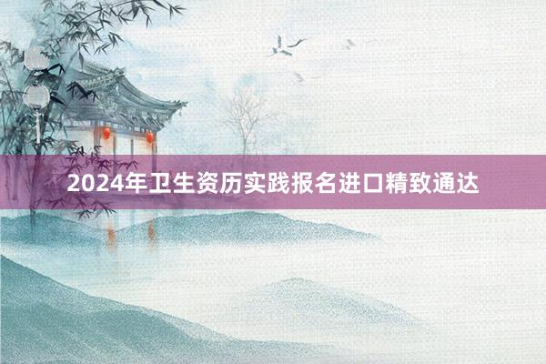 2024年卫生资历实践报名进口精致通达