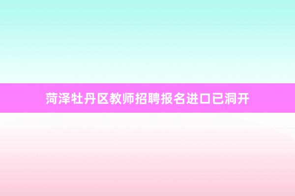 菏泽牡丹区教师招聘报名进口已洞开